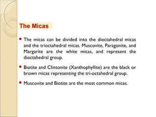  The micas can be divided into the dioctahedral micas
and the trioctahedral micas. Muscovite, Paragonite, and
Margarite are the white micas, and represent the
dioctahedral group.
 Biotite and Clintonite (Xanthophyllite) are the black or
brown micas representing the tri-octahedral group. 
 Muscovite and Biotite are the most common micas.
The Micas
 