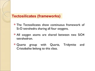  The Tectosilicates show continuous framework of
Si-O tetrahedra sharing all four oxygens.
 All oxygen atoms are shared between two SiO4
tetrahedron.
 Quartz group with Quartz, Tridymite and
Cristobalite belong to this class.
Tectosilicates (frameworks)
 