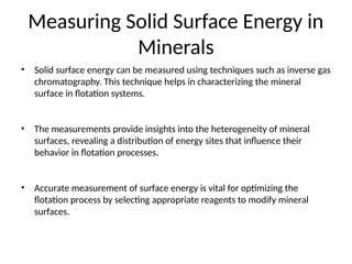 Measuring Solid Surface Energy in
Minerals
• Solid surface energy can be measured using techniques such as inverse gas
chromatography. This technique helps in characterizing the mineral
surface in flotation systems.
• The measurements provide insights into the heterogeneity of mineral
surfaces, revealing a distribution of energy sites that influence their
behavior in flotation processes.
• Accurate measurement of surface energy is vital for optimizing the
flotation process by selecting appropriate reagents to modify mineral
surfaces.
 