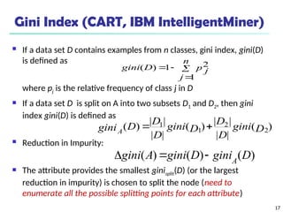 17
Gini Index (CART, IBM IntelligentMiner)
 If a data set D contains examples from n classes, gini index, gini(D)
is defined as
where pj is the relative frequency of class j in D
 If a data set D is split on A into two subsets D1 and D2, then gini
index gini(D) is defined as
 Reduction in Impurity:
 The attribute provides the smallest ginisplit(D) (or the largest
reduction in impurity) is chosen to split the node (need to
enumerate all the possible splitting points for each attribute)




n
j
p j
D
gini
1
2
1
)
(
)
(
|
|
|
|
)
(
|
|
|
|
)
( 2
2
1
1
D
gini
D
D
D
gini
D
D
D
giniA


)
(
)
(
)
( D
gini
D
gini
A
gini A



 