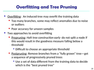 20
Overfitting and Tree Pruning
 Overfitting: An induced tree may overfit the training data
 Too many branches, some may reflect anomalies due to noise
or outliers

Poor accuracy for unseen samples
 Two approaches to avoid overfitting
 Prepruning: Halt tree construction early ̵ do not split a node if
this would result in the goodness measure falling below a
threshold

Difficult to choose an appropriate threshold
 Postpruning: Remove branches from a “fully grown” tree—get
a sequence of progressively pruned trees

Use a set of data different from the training data to decide
which is the “best pruned tree”
 