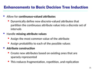 21
Enhancements to Basic Decision Tree Induction
 Allow for continuous-valued attributes
 Dynamically define new discrete-valued attributes that
partition the continuous attribute value into a discrete set of
intervals
 Handle missing attribute values
 Assign the most common value of the attribute
 Assign probability to each of the possible values
 Attribute construction
 Create new attributes based on existing ones that are
sparsely represented
 This reduces fragmentation, repetition, and replication
 