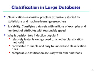 22
Classification in Large Databases
 Classification—a classical problem extensively studied by
statisticians and machine learning researchers
 Scalability: Classifying data sets with millions of examples and
hundreds of attributes with reasonable speed
 Why is decision tree induction popular?

relatively faster learning speed (than other classification
methods)

convertible to simple and easy to understand classification
rules

comparable classification accuracy with other methods
 