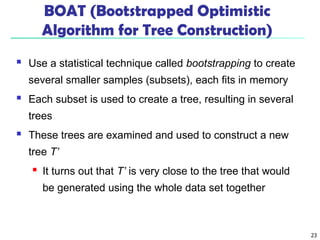 23
BOAT (Bootstrapped Optimistic
Algorithm for Tree Construction)
 Use a statistical technique called bootstrapping to create
several smaller samples (subsets), each fits in memory
 Each subset is used to create a tree, resulting in several
trees
 These trees are examined and used to construct a new
tree T’
 It turns out that T’ is very close to the tree that would
be generated using the whole data set together
 
