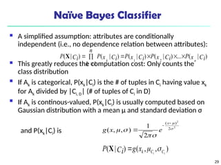 29
Naïve Bayes Classifier
 A simplified assumption: attributes are conditionally
independent (i.e., no dependence relation between attributes):
 This greatly reduces the computation cost: Only counts the
class distribution
 If Ak is categorical, P(xk|Ci) is the # of tuples in Ci having value xk
for Ak divided by |Ci, D| (# of tuples of Ci in D)
 If Ak is continous-valued, P(xk|Ci) is usually computed based on
Gaussian distribution with a mean μ and standard deviation σ
and P(xk|Ci) is
)
|
(
...
)
|
(
)
|
(
1
)
|
(
)
|
(
2
1
Ci
x
P
Ci
x
P
Ci
x
P
n
k
Ci
x
P
Ci
P
n
k







X
2
2
2
)
(
2
1
)
,
,
( 








x
e
x
g
)
,
,
(
)
|
( i
i C
C
k
x
g
Ci
P 


X
 