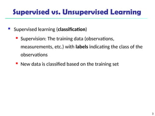 3
Supervised vs. Unsupervised Learning
 Supervised learning (classification)
 Supervision: The training data (observations,
measurements, etc.) with labels indicating the class of the
observations
 New data is classified based on the training set
 