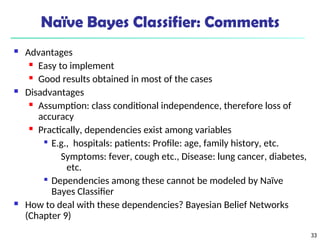 33
Naïve Bayes Classifier: Comments
 Advantages
 Easy to implement
 Good results obtained in most of the cases
 Disadvantages
 Assumption: class conditional independence, therefore loss of
accuracy
 Practically, dependencies exist among variables

E.g., hospitals: patients: Profile: age, family history, etc.
Symptoms: fever, cough etc., Disease: lung cancer, diabetes,
etc.

Dependencies among these cannot be modeled by Naïve
Bayes Classifier
 How to deal with these dependencies? Bayesian Belief Networks
(Chapter 9)
 
