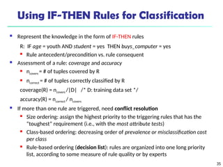 35
Using IF-THEN Rules for Classification
 Represent the knowledge in the form of IF-THEN rules
R: IF age = youth AND student = yes THEN buys_computer = yes
 Rule antecedent/precondition vs. rule consequent
 Assessment of a rule: coverage and accuracy
 ncovers = # of tuples covered by R
 ncorrect = # of tuples correctly classified by R
coverage(R) = ncovers /|D| /* D: training data set */
accuracy(R) = ncorrect / ncovers
 If more than one rule are triggered, need conflict resolution
 Size ordering: assign the highest priority to the triggering rules that has the
“toughest” requirement (i.e., with the most attribute tests)
 Class-based ordering: decreasing order of prevalence or misclassification cost
per class
 Rule-based ordering (decision list): rules are organized into one long priority
list, according to some measure of rule quality or by experts
 