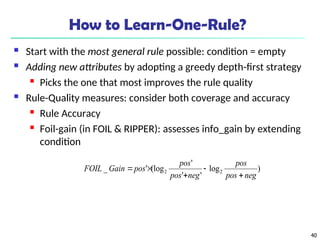 40
How to Learn-One-Rule?
 Start with the most general rule possible: condition = empty
 Adding new attributes by adopting a greedy depth-first strategy
 Picks the one that most improves the rule quality
 Rule-Quality measures: consider both coverage and accuracy
 Rule Accuracy
 Foil-gain (in FOIL & RIPPER): assesses info_gain by extending
condition
)
log
'
'
'
(log
'
_ 2
2
neg
pos
pos
neg
pos
pos
pos
Gain
FOIL





 