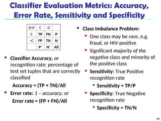 Classifier Evaluation Metrics: Accuracy,
Error Rate, Sensitivity and Specificity
 Classifier Accuracy, or
recognition rate: percentage of
test set tuples that are correctly
classified
Accuracy = (TP + TN)/All
 Error rate: 1 – accuracy, or
Error rate = (FP + FN)/All
 Class Imbalance Problem:
 One class may be rare, e.g.
fraud, or HIV-positive
 Significant majority of the
negative class and minority of
the positive class
 Sensitivity: True Positive
recognition rate

Sensitivity = TP/P
 Specificity: True Negative
recognition rate

Specificity = TN/N
AP C ¬C
C TP FN P
¬C FP TN N
P’ N’ All
44
 