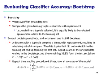 Evaluating Classifier Accuracy: Bootstrap
 Bootstrap
 Works well with small data sets
 Samples the given training tuples uniformly with replacement

i.e., each time a tuple is selected, it is equally likely to be selected
again and re-added to the training set
 Several bootstrap methods, and a common one is .632 boostrap
 A data set with d tuples is sampled d times, with replacement, resulting in
a training set of d samples. The data tuples that did not make it into the
training set end up forming the test set. About 63.2% of the original data
end up in the bootstrap, and the remaining 36.8% form the test set (since
(1 – 1/d)d
≈ e-1
= 0.368)
 Repeat the sampling procedure k times, overall accuracy of the model:
48
 