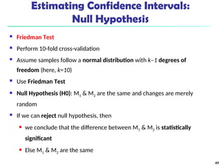 Estimating Confidence Intervals:
Null Hypothesis
 Friedman Test
 Perform 10-fold cross-validation
 Assume samples follow a normal distribution with k–1 degrees of
freedom (here, k=10)
 Use Friedman Test
 Null Hypothesis (H0): M1 & M2 are the same and changes are merely
random
 If we can reject null hypothesis, then
 we conclude that the difference between M1 & M2 is statistically
significant
 Else M1 & M2 are the same
49
 