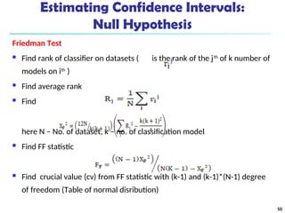 Estimating Confidence Intervals:
Null Hypothesis
Friedman Test
 Find rank of classifier on datasets ( is the rank of the jth
of k number of
models on ith
)
 Find average rank
 Find
here N – No. of dataset, k – no. of classification model
 Find FF statistic
 Find crucial value (cv) from FF statistic with (k-1) and (k-1)*(N-1) degree
of freedom (Table of normal disribution)
50
 