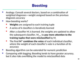 Boosting
 Analogy: Consult several doctors, based on a combination of
weighted diagnoses—weight assigned based on the previous
diagnosis accuracy
 How boosting works?
 Weights are assigned to each training tuple
 A series of k classifiers is iteratively learned

After a classifier Mi is learned, the weights are updated to allow
the subsequent classifier, Mi+1, to pay more attention to the
training tuples that were misclassified by Mi
 The final M* combines the votes of each individual classifier,
where the weight of each classifier's vote is a function of its
accuracy
 Boosting algorithm can be extended for numeric prediction
 Comparing with bagging: Boosting tends to have greater accuracy,
but it also risks overfitting the model to misclassified data
58
 