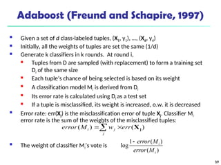 59
Adaboost (Freund and Schapire, 1997)
 Given a set of d class-labeled tuples, (X1, y1), …, (Xd, yd)
 Initially, all the weights of tuples are set the same (1/d)
 Generate k classifiers in k rounds. At round i,
 Tuples from D are sampled (with replacement) to form a training set
Di of the same size
 Each tuple’s chance of being selected is based on its weight

A classification model Mi is derived from Di

Its error rate is calculated using Di as a test set
 If a tuple is misclassified, its weight is increased, o.w. it is decreased
 Error rate: err(Xj) is the misclassification error of tuple Xj. Classifier Mi
error rate is the sum of the weights of the misclassified tuples:
 The weight of classifier Mi’s vote is
)
(
)
(
1
log
i
i
M
error
M
error

 

d
j
j
i err
w
M
error )
(
)
( j
X
 