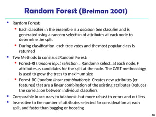 Random Forest (Breiman 2001)
 Random Forest:

Each classifier in the ensemble is a decision tree classifier and is
generated using a random selection of attributes at each node to
determine the split
 During classification, each tree votes and the most popular class is
returned
 Two Methods to construct Random Forest:
 Forest-RI (random input selection): Randomly select, at each node, F
attributes as candidates for the split at the node. The CART methodology
is used to grow the trees to maximum size
 Forest-RC (random linear combinations): Creates new attributes (or
features) that are a linear combination of the existing attributes (reduces
the correlation between individual classifiers)
 Comparable in accuracy to Adaboost, but more robust to errors and outliers
 Insensitive to the number of attributes selected for consideration at each
split, and faster than bagging or boosting
60
 