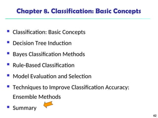 62
Chapter 8. Classification: Basic Concepts
 Classification: Basic Concepts
 Decision Tree Induction
 Bayes Classification Methods
 Rule-Based Classification
 Model Evaluation and Selection
 Techniques to Improve Classification Accuracy:
Ensemble Methods
 Summary
 