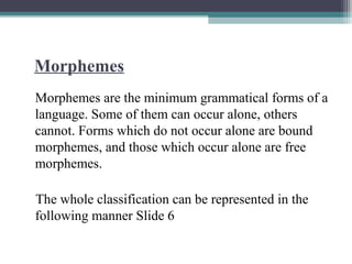 Morphemes
Morphemes are the minimum grammatical forms of a
language. Some of them can occur alone, others
cannot. Forms which do not occur alone are bound
morphemes, and those which occur alone are free
morphemes.
The whole classification can be represented in the
following manner Slide 6
 