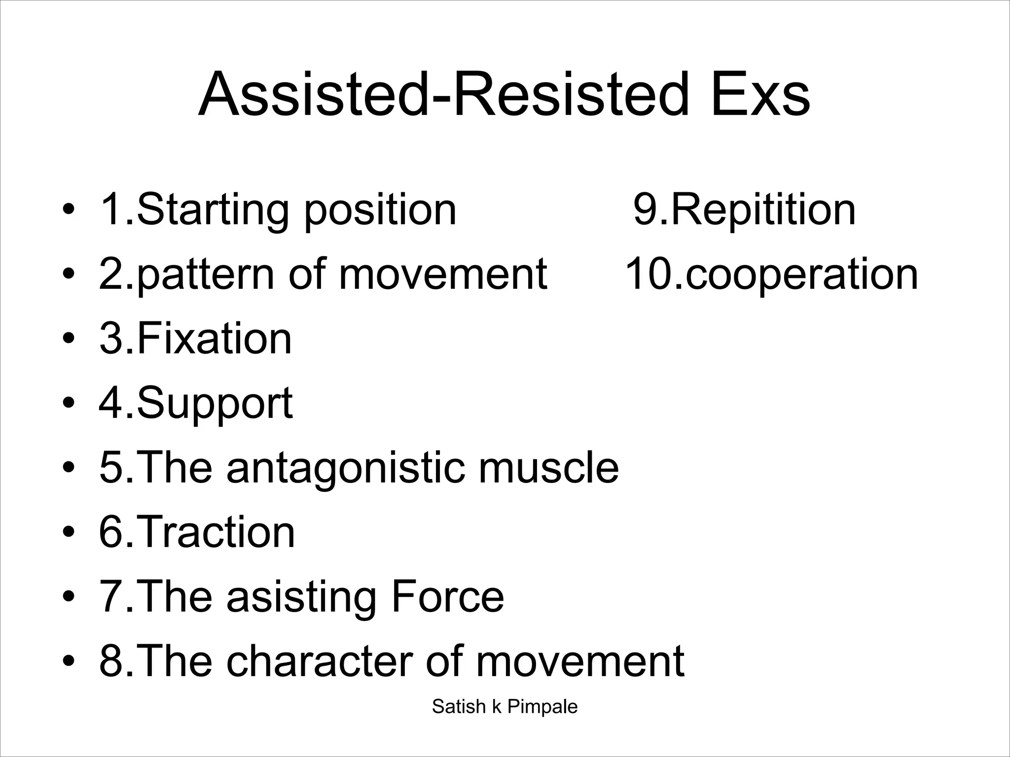 Assisted-Resisted Exs
• 1.Starting position 9.Repitition
• 2.pattern of movement 10.cooperation
• 3.Fixation
• 4.Support
• 5.The antagonistic muscle
• 6.Traction
• 7.The asisting Force
• 8.The character of movement
Satish k Pimpale
 