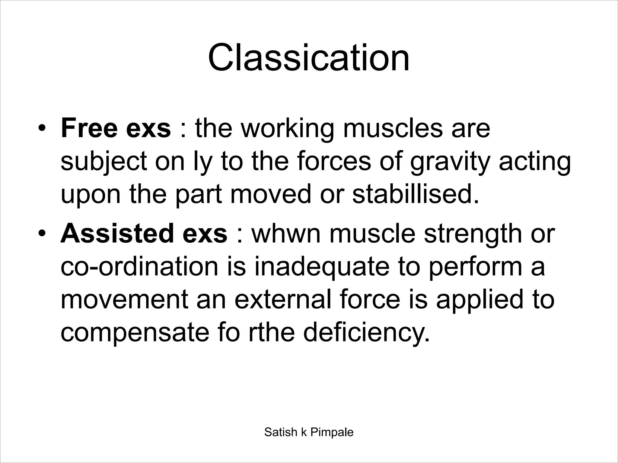 Classication
• Free exs : the working muscles are
subject on ly to the forces of gravity acting
upon the part moved or stabillised.
• Assisted exs : whwn muscle strength or
co-ordination is inadequate to perform a
movement an external force is applied to
compensate fo rthe deficiency.
Satish k Pimpale
 