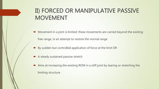  Movement in a joint is limited; these movements are carried beyond the existing
free range, in an attempt to restore the normal range
 By sudden but controlled application of force at the limit OR
 A steady sustained passive stretch
 Aims at increasing the existing ROM in a stiff joint by tearing or stretching the
limiting structure
II) FORCED OR MANIPULATIVE PASSIVE
MOVEMENT
 