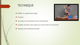  Differs in speed and range
 Fixation
 Accuracy of movement to be maintained
 Sudden forceful over pressure at the limit of movement
 Steady and sustained traction
TECHNIQUE
 