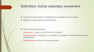 Definition: Active voluntary movement
 Movements performed or controlled by the voluntary action of muscle
 Working in opposition to an external force
 Active voluntary movements
- Free exercise : subject only to the forces of gravity
- Assisted exercise : inadequate co-ordination or strength of muscle performed by an
external force
- Resisted exercise : forces of resistance offered
 