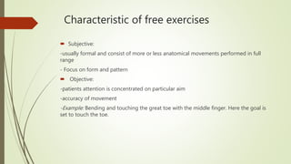 Characteristic of free exercises
 Subjective:
-usually formal and consist of more or less anatomical movements performed in full
range
- Focus on form and pattern
 Objective:
-patients attention is concentrated on particular aim
-accuracy of movement
-Example: Bending and touching the great toe with the middle finger. Here the goal is
set to touch the toe.
 