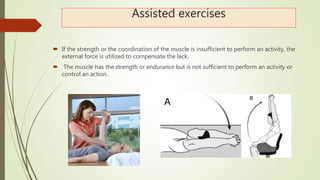 Assisted exercises
 If the strength or the coordination of the muscle is insufficient to perform an activity, the
external force is utilized to compensate the lack.
 The muscle has the strength or endurance but is not sufficient to perform an activity or
control an action.
 