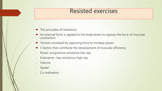 Resisted exercises
 The principles of resistance:
 An external force is applied to the body levers to oppose the force of muscular
contraction.
 Tension increased by opposing force to increase power.
 5 factors that contribute the development of muscular efficiency
- Power: progressive resistance-low rep.
- Endurance : low resistance-high rep.
- Volume
- Speed
- Co-ordination
 