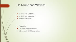 De Lorme and Watkins
 10 times with 1/2 10 RM.
 10 times with 3/4 10 RM.
 10 times with 10 RM.
 Progression
 i. 30 times weekly 4 sessions
 ii. Every week 10 RM progression.
 