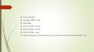  a. For example:
 Consider 10RM—1 kg
 First week.
 1/2 of 10 RM—1/2 kg.
 3/4 of 10 RM—3/4 kg
 Full of 10 RM—1 kg
 Exercise regimen is 10 times with 1/2 kg, 10 times with 3/4 kg, 10 times with 1 kg
 