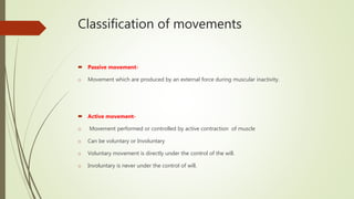 Classification of movements
 Passive movement-
o Movement which are produced by an external force during muscular inactivity.
 Active movement-
o Movement performed or controlled by active contraction of muscle
o Can be voluntary or Involuntary
o Voluntary movement is directly under the control of the will.
o Involuntary is never under the control of will.
 