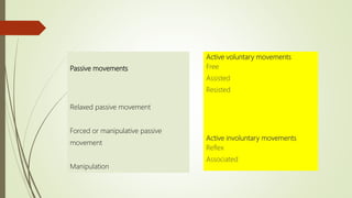 Active voluntary movements
Free
Assisted
Resisted
Active involuntary movements
Reflex
Associated
Passive movements
Relaxed passive movement
Forced or manipulative passive
movement
Manipulation
 