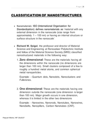 P a g e | 1
Peeyush Mishra | NIT CALICUT
CLASSIFICATION OF NANOSTRUCTURES
 Nanomaterials: ISO (International Organization for
Standardization) defines nanomaterials as ‘material with any
external dimension in the nanoscale (size range from
approximately 1 – 100 nm) or having an internal structure or
surface structure in the nanoscale’.
 Richard W. Seigel, the professor and director of Material
Science and Engineering at Rensselaer Polytechnic Institute
and fellow of the Material Science Society (MRS) classified
nanostructured materials in the following way:
1. Zero dimensional: These are the materials having all
the dimensions within the nanoscale (no dimensions are
larger than 100 nm). Small clusters composed of a few to
roughly a hundred metal atoms, and common spherical
metal nanoparticles.
Example: - Quantum dots, Nanodots, Nanoclusters and
Fullerenes.
2. One dimensional: These are the materials having one
dimension outside the nanoscale (one dimension is larger
than 100 nm). Major growth occurs in one dimension,
whereas it is limited in the other two dimensions
Example: - Nanowires, Nanorods, Nanotubes, Nanowires,
Nanobelts, Nanopillars, Carbon Nanotubes (CNT).
 