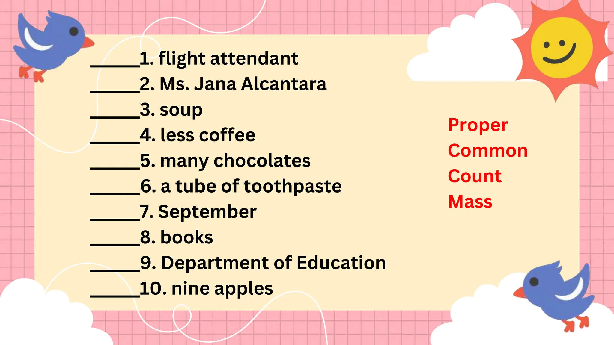 ______1. flight attendant
______2. Ms. Jana Alcantara
______3. soup
______4. less coffee
______5. many chocolates
______6. a tube of toothpaste
______7. September
______8. books
______9. Department of Education
______10. nine apples
Proper
Common
Count
Mass