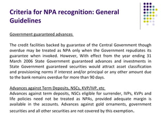 Criteria for NPA recognition: General
Guidelines
Government guaranteed advances

The credit facilities backed by guarantee of the Central Government though
overdue may be treated as NPA only when the Government repudiates its
guarantee when invoked. However, With effect from the year ending 31
March 2006 State Government guaranteed advances and investments in
State Government guaranteed securities would attract asset classification
and provisioning norms if interest and/or principal or any other amount due
to the bank remains overdue for more than 90 days.

Advances against Term Deposits, NSCs, KVP/IVP, etc
Advances against term deposits, NSCs eligible for surrender, IVPs, KVPs and
life policies need not be treated as NPAs, provided adequate margin is
available in the accounts. Advances against gold ornaments, government
securities and all other securities are not covered by this exemption.
 