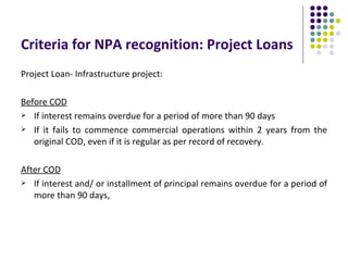 Criteria for NPA recognition: Project Loans
Project Loan- Infrastructure project:

Before COD
 If interest remains overdue for a period of more than 90 days

 If it fails to commence commercial operations within 2 years from the
   original COD, even if it is regular as per record of recovery.

After COD
 If interest and/ or installment of principal remains overdue for a period of
   more than 90 days,
 