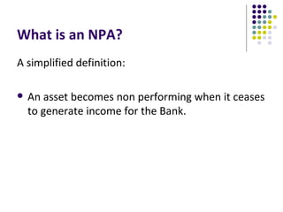 What is an NPA?
A simplified definition:

   An asset becomes non performing when it ceases
    to generate income for the Bank.
 