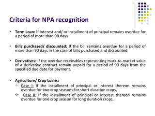 Criteria for NPA recognition
   Term Loan: If interest and/ or installment of principal remains overdue for
    a period of more than 90 days

   Bills purchased/ discounted: If the bill remains overdue for a period of
    more than 90 days in the case of bills purchased and discounted

   Derivatives: If the overdue receivables representing mark-to-market value
    of a derivative contract remain unpaid for a period of 90 days from the
    specified due date for payment.

   Agriculture/ Crop Loans:
     Case I: If the installment of principal or interest thereon remains
       overdue for two crop seasons for short duration crops,
       Case II: If the installment of principal or interest thereon remains
       overdue for one crop season for long duration crops,
 