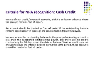 Criteria for NPA recognition: Cash Credit
In case of cash credit / overdraft accounts, a NPA is an loan or advance where
the account remains ‘out of order’.

An account should be treated as 'out of order' if the outstanding balance
remains continuously in excess of the sanctioned limit/drawing power.

In cases where the outstanding balance in the principal operating account is
less than the sanctioned limit/drawing power, but there are no credits
continuously for 90 days as on the date of Balance Sheet or credits are not
enough to cover the interest debited during the same period, these accounts
should be treated as 'out of order'.
 