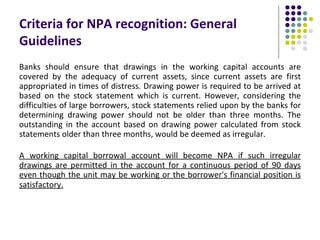 Criteria for NPA recognition: General
Guidelines
Banks should ensure that drawings in the working capital accounts are
covered by the adequacy of current assets, since current assets are first
appropriated in times of distress. Drawing power is required to be arrived at
based on the stock statement which is current. However, considering the
difficulties of large borrowers, stock statements relied upon by the banks for
determining drawing power should not be older than three months. The
outstanding in the account based on drawing power calculated from stock
statements older than three months, would be deemed as irregular.

A working capital borrowal account will become NPA if such irregular
drawings are permitted in the account for a continuous period of 90 days
even though the unit may be working or the borrower's financial position is
satisfactory.
 