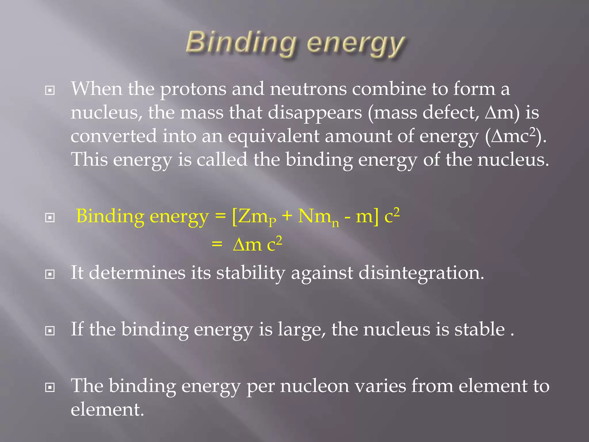  When the protons and neutrons combine to form a
nucleus, the mass that disappears (mass defect, ∆m) is
converted into an equivalent amount of energy (∆mc2).
This energy is called the binding energy of the nucleus.
 Binding energy = [ZmP + Nmn - m] c2
= ∆m c2
 It determines its stability against disintegration.
 If the binding energy is large, the nucleus is stable .
 The binding energy per nucleon varies from element to
element.
 
