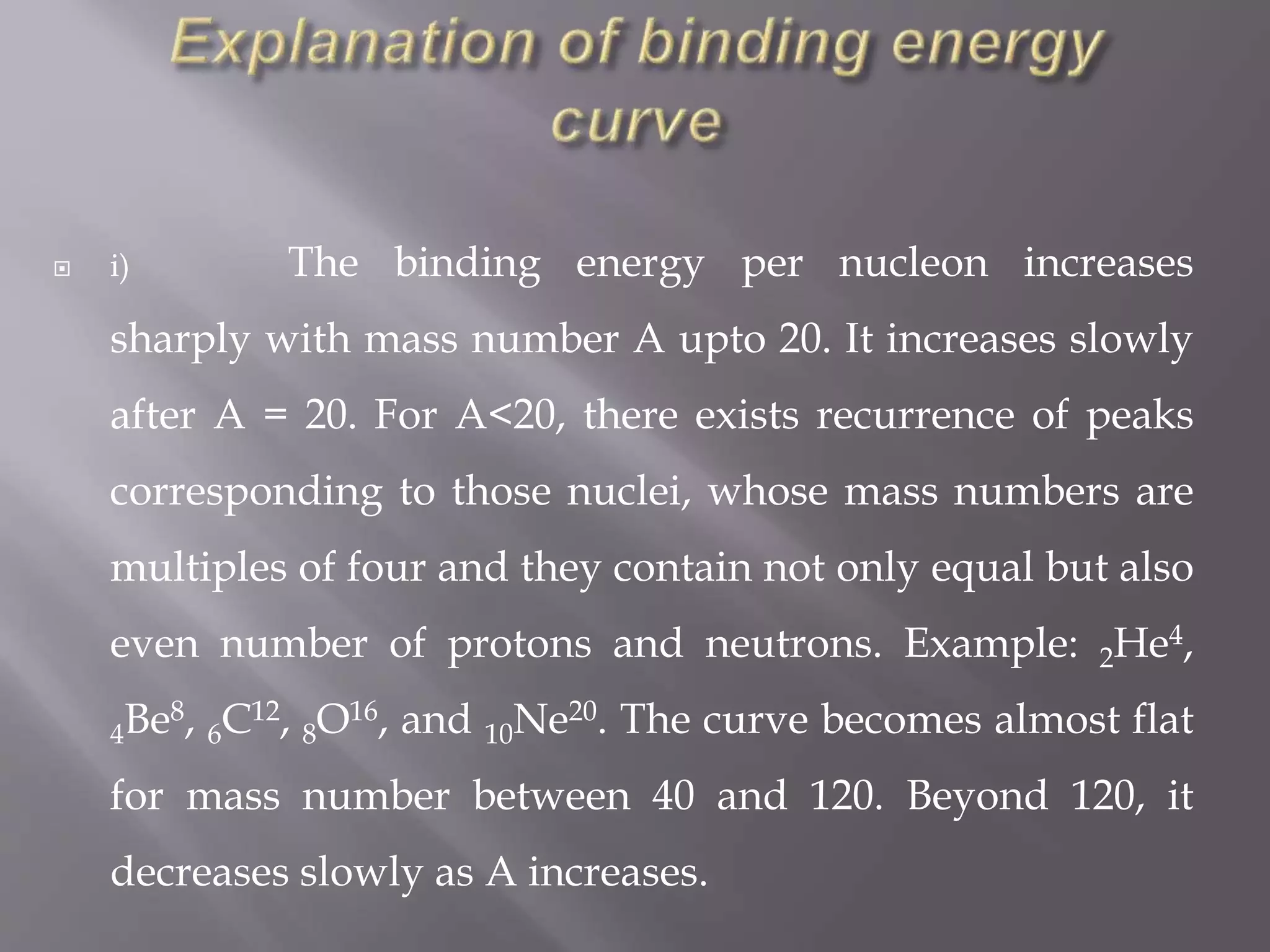  i) The binding energy per nucleon increases
sharply with mass number A upto 20. It increases slowly
after A = 20. For A<20, there exists recurrence of peaks
corresponding to those nuclei, whose mass numbers are
multiples of four and they contain not only equal but also
even number of protons and neutrons. Example: 2He4,
4Be8, 6C12, 8O16, and 10Ne20. The curve becomes almost flat
for mass number between 40 and 120. Beyond 120, it
decreases slowly as A increases.
 