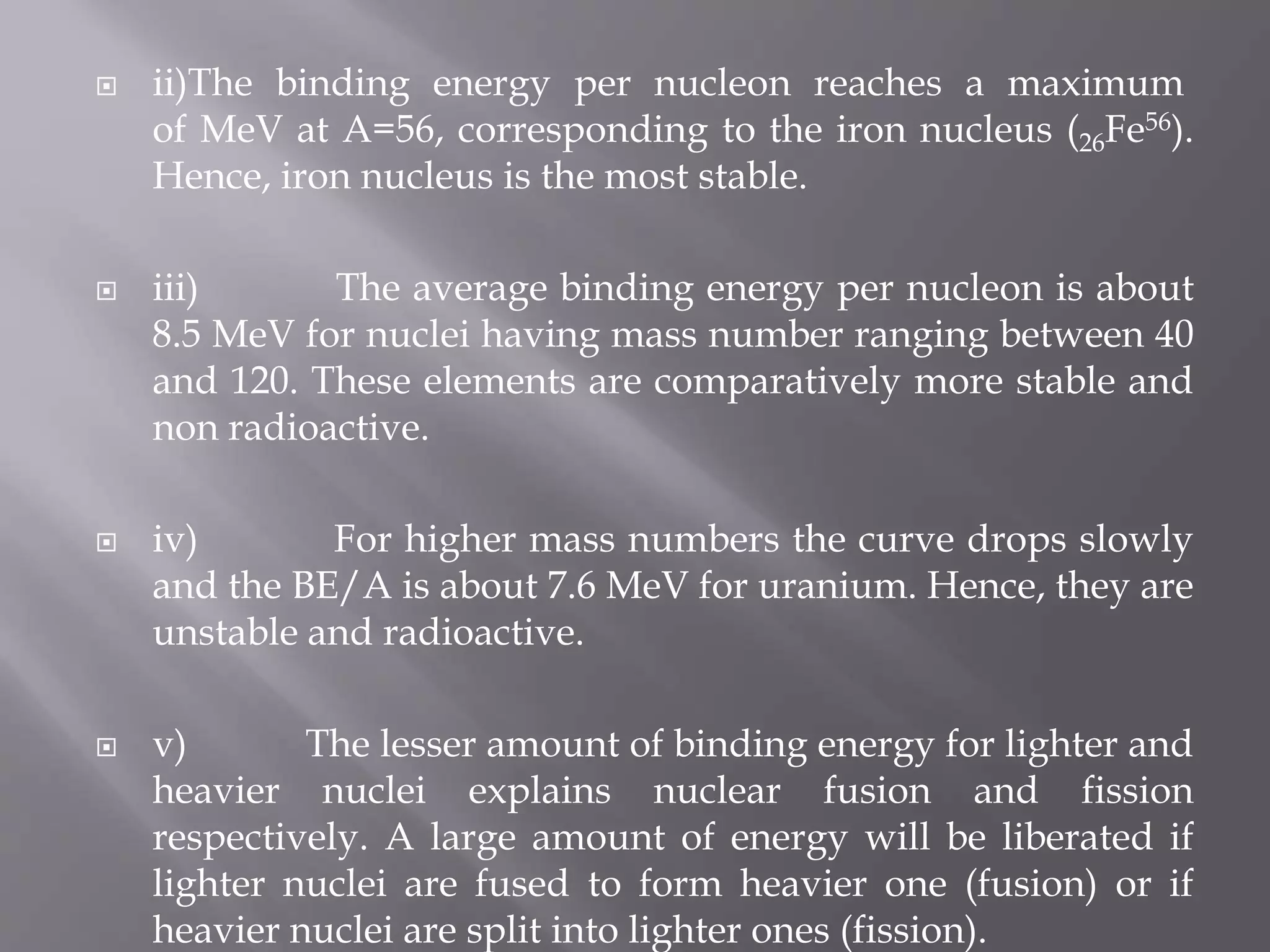 ii)The binding energy per nucleon reaches a maximum
of MeV at A=56, corresponding to the iron nucleus (26Fe56).
Hence, iron nucleus is the most stable.
 iii) The average binding energy per nucleon is about
8.5 MeV for nuclei having mass number ranging between 40
and 120. These elements are comparatively more stable and
non radioactive.
 iv) For higher mass numbers the curve drops slowly
and the BE/A is about 7.6 MeV for uranium. Hence, they are
unstable and radioactive.
 v) The lesser amount of binding energy for lighter and
heavier nuclei explains nuclear fusion and fission
respectively. A large amount of energy will be liberated if
lighter nuclei are fused to form heavier one (fusion) or if
heavier nuclei are split into lighter ones (fission).
 