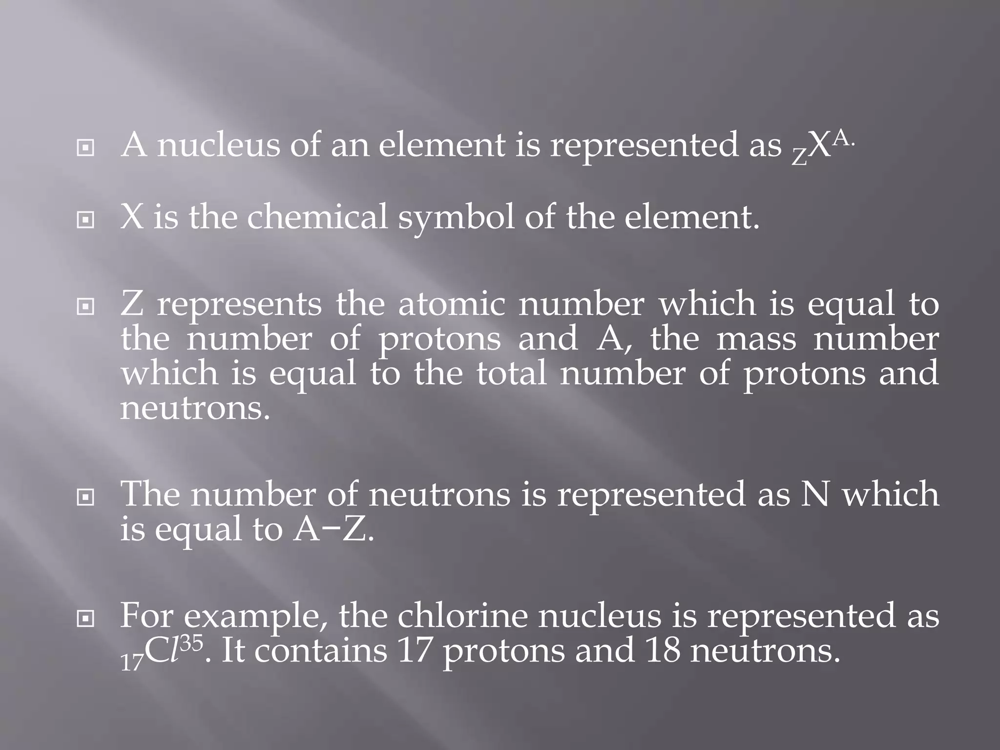  A nucleus of an element is represented as ZXA.
 X is the chemical symbol of the element.
 Z represents the atomic number which is equal to
the number of protons and A, the mass number
which is equal to the total number of protons and
neutrons.
 The number of neutrons is represented as N which
is equal to A−Z.
 For example, the chlorine nucleus is represented as
17Cl35. It contains 17 protons and 18 neutrons.
 