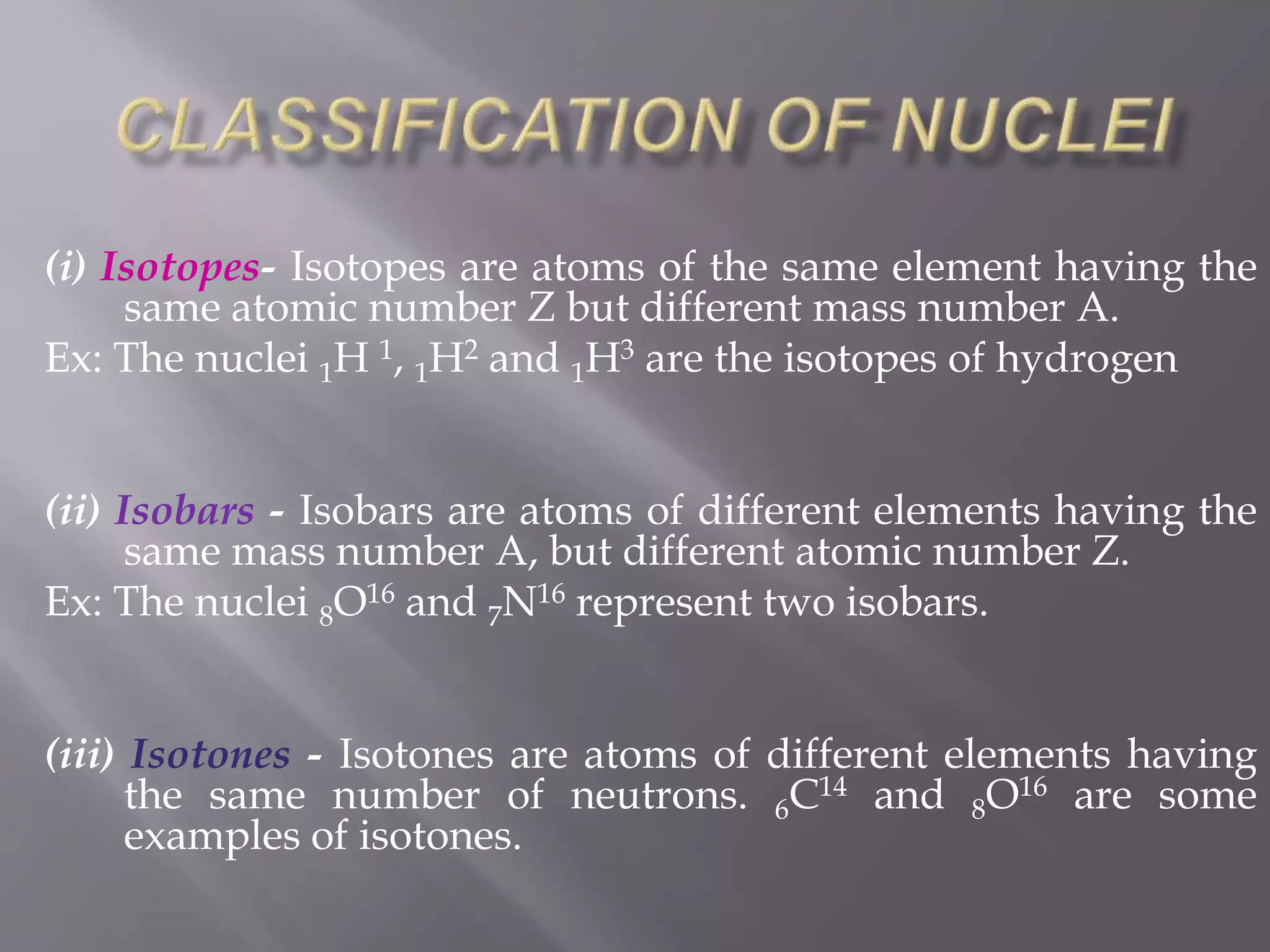 (i) Isotopes- Isotopes are atoms of the same element having the
same atomic number Z but different mass number A.
Ex: The nuclei 1H 1, 1H2 and 1H3 are the isotopes of hydrogen
(ii) Isobars - Isobars are atoms of different elements having the
same mass number A, but different atomic number Z.
Ex: The nuclei 8O16 and 7N16 represent two isobars.
(iii) Isotones - Isotones are atoms of different elements having
the same number of neutrons. 6C14 and 8O16 are some
examples of isotones.
 