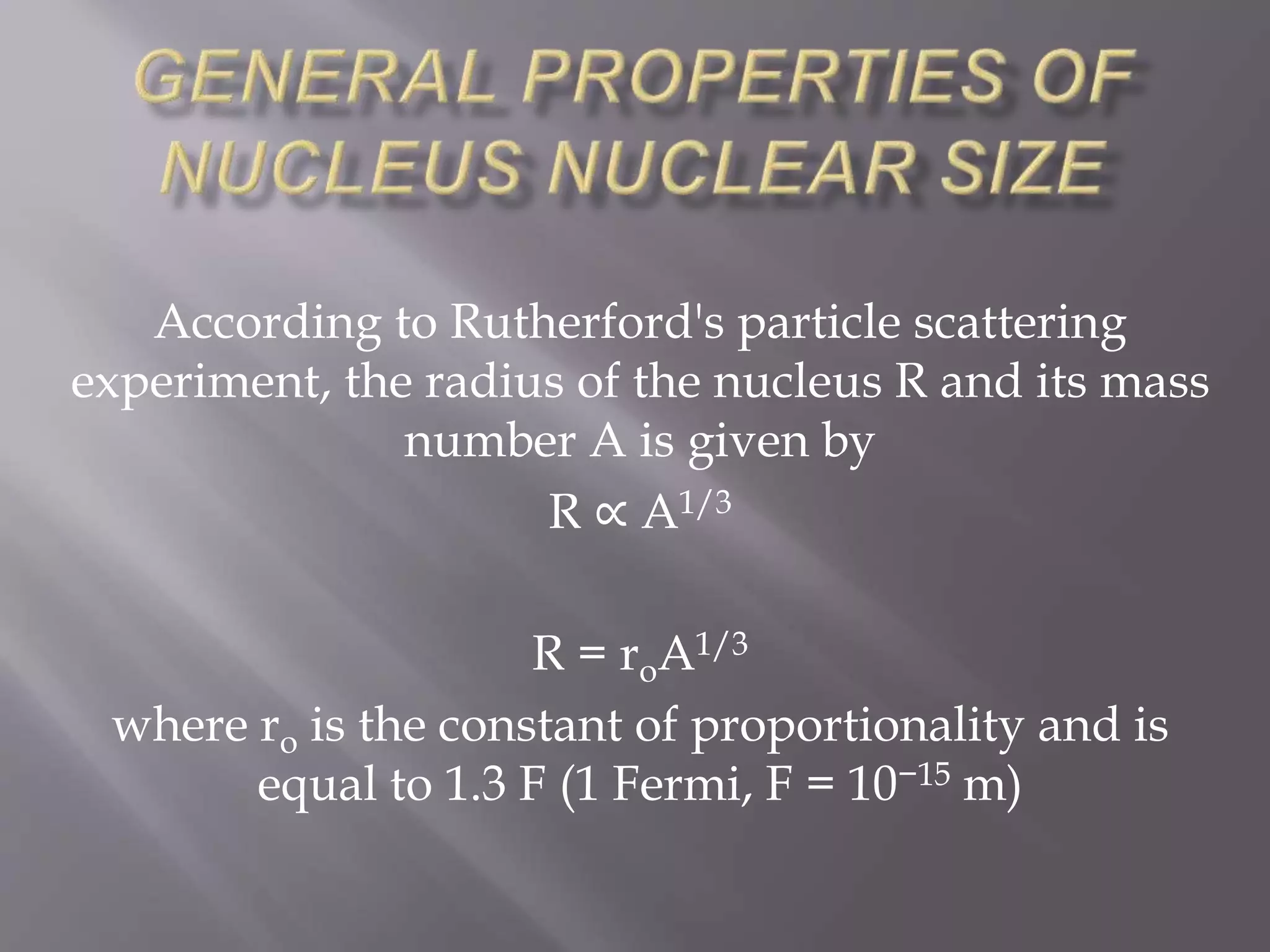According to Rutherford's particle scattering
experiment, the radius of the nucleus R and its mass
number A is given by
R ∝ A1/3
R = roA1/3
where ro is the constant of proportionality and is
equal to 1.3 F (1 Fermi, F = 10−15 m)
 