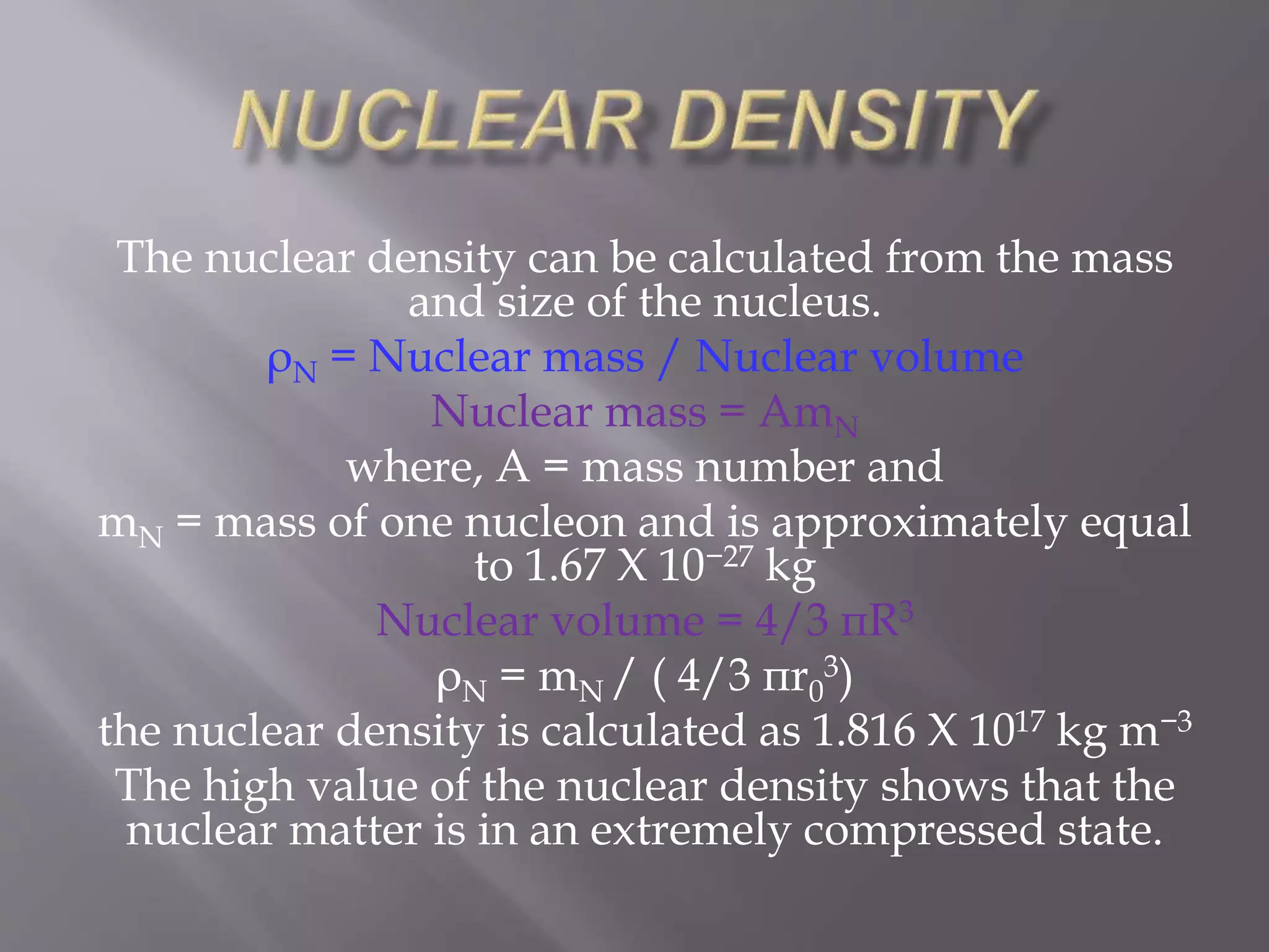 The nuclear density can be calculated from the mass
and size of the nucleus.
ρN = Nuclear mass / Nuclear volume
Nuclear mass = AmN
where, A = mass number and
mN = mass of one nucleon and is approximately equal
to 1.67 X 10−27 kg
Nuclear volume = 4/3 πR3
ρN = mN / ( 4/3 πr0
3)
the nuclear density is calculated as 1.816 X 1017 kg m−3
The high value of the nuclear density shows that the
nuclear matter is in an extremely compressed state.
 