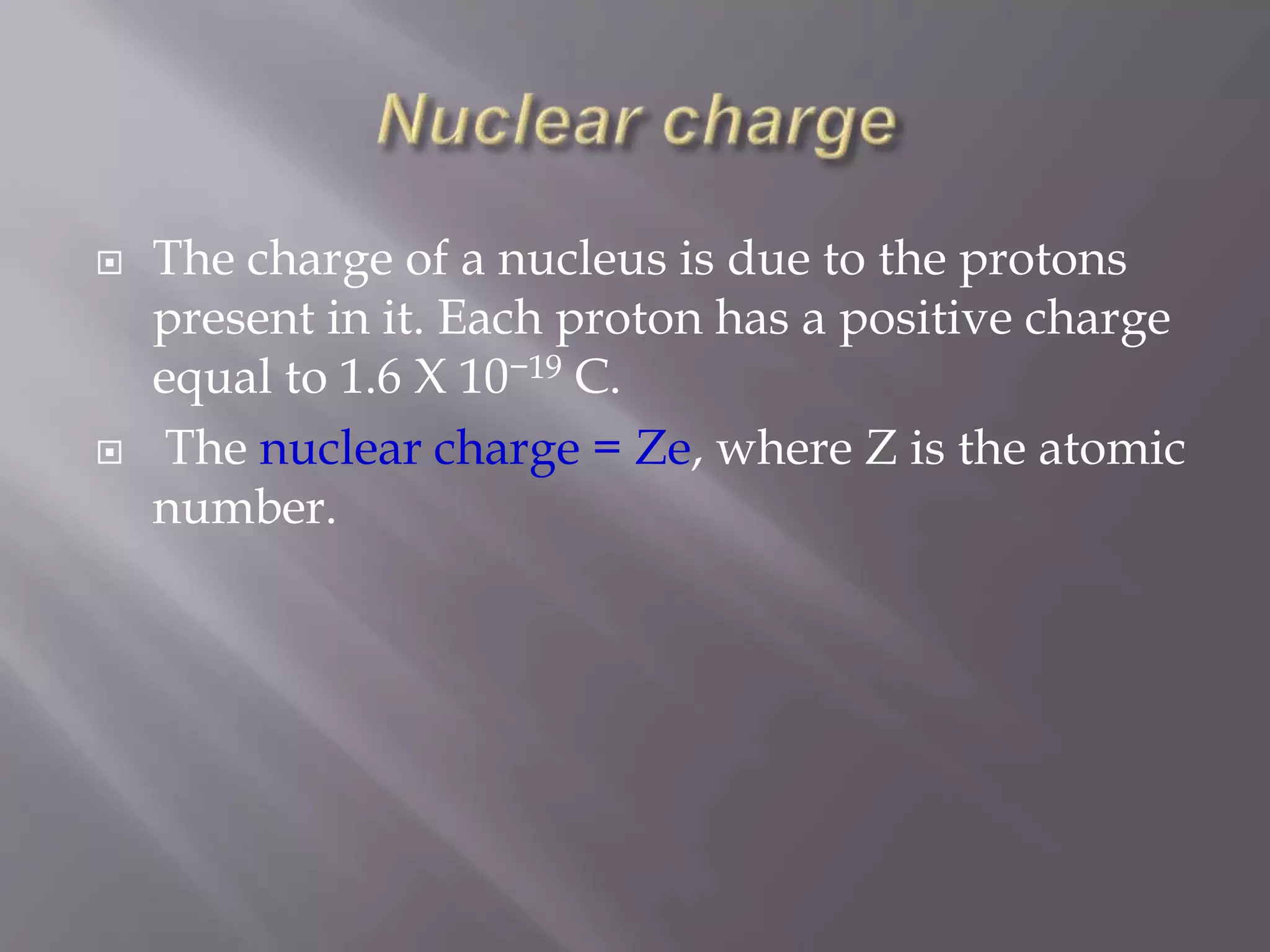  The charge of a nucleus is due to the protons
present in it. Each proton has a positive charge
equal to 1.6 X 10−19 C.
 The nuclear charge = Ze, where Z is the atomic
number.
 